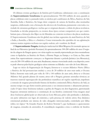 92
TÓPICO 4  Tectônica Global
Licenciatura em Ciências · USP/Univesp
Os últimos eventos geológicos da história pré-Cambriana culminaram com a constituição
do Supercontinente Gondwana, há aproximadamente 750-550 milhões de anos, quando as
placas colidiram entre si, juntando todos os núcleos pré-cambrianos da África,América do Sul,
Austrália, Índia e Antártica. Ao longo deste conjunto de suturas da litosfera, altas montanhas
surgiram,colaborando com a formação dos alicerces do Gondwana,juntamente com toda a va-
riedade de estruturas geológicas e rochas que se originam durante a colisão de placas tectônicas.
Guardadas as devidas proporções, os eventos dessa época seriam comparáveis aos que contri-
buíram para a formação dos Alpes ou do Himalaia no contexto tectônico das placas modernas.
O Supercontinente Gondwana não foi global, mas incluiu segmentos da atual América do Sul,
a Índia, a Austrália, a África e a Antártica. Como testemunho dos episódios de sua aglutinação
existem muitos registros rochosos nas regiões sudeste, sul e nordeste do Brasil.
O Supercontinente Pangeia,idealização intelectual deAlfredWegener,foi montado apenas no
final da era Paleozoica (período Permiano),há aproximadamente 300-280 milhões de anos.O regis-
tro da colagem do Pangeia aparece em várias regiões no mundo,representadas por áreas montanhosas
como os Apalaches, na América do Norte, a Floresta Negra, na Europa, e os Urais, na Ásia, entre
outras. Esse supercontinente começou a se fragmentar durante o período Jurássico (era Mesozoica),
cerca de 200-190 milhões de anos atrás.Atualmente,estamos vivenciando ainda a sua dispersão,como
se pode observar pelas feições geológicas ativas existentes na Islândia e nos vales do LesteAfricano.
Logo no início da fragmentação do Pangeia, formou-se o oceano Atlântico Norte (África
e América do Sul permaneciam unidas) e, cerca de 20 milhões de anos mais tarde, o Oceano
Índico. Somente mais tarde, por volta de 150 a 140 milhões de anos atrás, abriu-se o Oceano
Atlântico Sul, quando plumas do manto, ativas sob o Pangeia, geraram anomalias térmicas; ao
trazerem material superaquecido das profundezas mantélicas até regiões superficiais, impeliram
a extrusão de magmas preenchendo fraturas da litosfera continental (África-América do Sul), ao
mesmo tempo em que fortes tensões provocaram o seu intumescimento e afinamento pronun-
ciado. O ápice desse fenômeno induziu a quebra do Pangeia em dois fragmentos, aproveitando
fraquezas estruturais intrínsecas à constituição de sua litosfera continental. Uma imagem atual
desse fenômeno global pode ser observada no Leste Africano, pelos vales profundos e alinhados,
em parte submersos nos lagos ali existentes, e pela presença de vulcões ativos. Essa dinâmica
extensional produziu um sistema de vales alongados interconectados, controlados por falhas
(riftes; ver tópico “As Grandes Feições do Relevo Terrestre”), que facilitaram o aparecimento
de magmas, oriundos da astenosfera. A consolidação magmática criou o embrião de litosfera
 