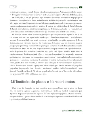 93
Geologia  AMBIENTE NA TERRA
Licenciatura em Ciências · USP/Univesp
oceânica,propiciando a entrada do mar e,finalmente,dos oceanos.Assim,a consolidação sucessi-
va de magmas basálticos jovens,no curso de milhões de anos,separou aAmérica do Sul da África.
De outra parte, o hot spot que ainda hoje alimenta o vulcanismo moderno do Arquipélago de
Tristão da Cunha (situado na dorsal mesoceânica do Atlântico Sul) estava, há 135 milhões de anos,
sob a região meridional do protocontinente Sul-Americano.Foi a atividade desta pluma que causou a
erupção vulcânica,que atingiu na época uma área de mais de um milhão de km2
da Bacia Sedimentar
do Paraná. Esse vulcanismo construiu uma pilha espessa de derrames de basalto – a Formação Serra
Geral - um dos mais extraordinários fenômenos que afetaram aTerra em toda a sua história.
Há também muitas outras evidências geológicas, que dão pistas sobre a posição das placas
em tempos anteriores aos supercontinentes Pangeia e Gondwana, tais como: a correlação entre
terrenos de mesma idade, que ainda podem ser reconhecidos em diferentes partes da Terra,
similaridades nas estruturas internas de continentes deslocados (que no conjunto sugerem
justaposições pretéritas) e características geológicas inerentes de cada Era refletida nas rochas
então formadas. Hoje em dia, com o apoio de simulações por computador, é possível simular a
união de pedaços de continentes e movê-los pelo globo com alguma precisão. Saber como os
continentes eram distribuídos pode oferecer respostas às questões sobre as grandes mudanças
ambientais que ocorreram no passado, por exemplo, sobre eventos glaciais globais remotos, a
química dos oceanos que existiram e da atmosfera primitiva, marcadas nas rochas sedimentares
então geradas. Nos anos recentes, o interesse pela formação de supercontinentes incentivou a
criação de centros de pesquisa e programas internacionais para estudar a sua formação, paleo-
geografia e fragmentação. Nesta fronteira científica está o debate da hipótese conhecida como
Snowball Earth (Terra Bola de Neve), que postula a hipótese de que a Terra tenha sido coberta
por gelo, entre 700 e 600 milhões de anos atrás.
4.6 Tectônica de placas e hidrocarbonetos
Óleo e gás são formados em um complexo processo geológico que se inicia em lamas
ricas em matéria orgânica (organismos microscópicos e restos de plantas), compactadas pela
deposição de pacotes sedimentares espessos em uma depressão topográfica. O calor inerente a
este processo leva à quebra das moléculas da matéria orgânica presente nos sedimentos lamosos
e pode originar hidrocarbonetos.
 