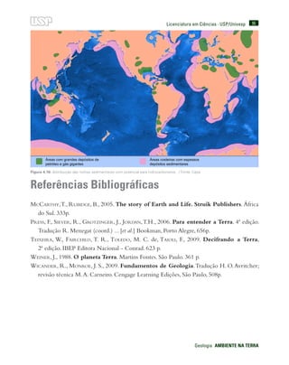 95
Geologia  AMBIENTE NA TERRA
Licenciatura em Ciências · USP/Univesp
Referências Bibliográficas
McCarthy,T., Rubidge, B., 2005. The story of Earth and Life. Struik Publishers. África
do Sul. 333p.
Press, F., Siever, R., Grotzinger, J., Jordan,T.H., 2006. Para entender a Terra. 4ª edição.
Tradução R. Menegat (coord.) ... [et al.] Bookman, Porto Alegre, 656p.
Teixeira, W., Fairchild, T. R., Toledo, M. C. de, Taioli, F., 2009. Decifrando a Terra,
2ª edição. IBEP Editora Nacional - Conrad. 623 p.
Weiner, J., 1988. O planeta Terra. Martins Fontes. São Paulo. 361 p.
Wicander, R., Monroe, J. S., 2009. Fundamentos de Geologia.Tradução H. O.Avritcher;
revisão técnica M.A. Carneiro. Cengage Learning Edições, São Paulo, 508p.
Figura 4.16: distribuição das rochas sedimentares com potencial para hidrocarbonetos. / Fonte: Cepa
 