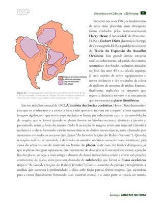 75
Geologia  AMBIENTE NA TERRA
Licenciatura em Ciências · USP/Univesp
Somente nos anos 1960,os fundamentos
de uma visão planetária mais abrangente
foram cunhados pelos norte-americanos
Harry Hesse (Universidade de Princeton,
EUA) e Robert Dietz (Instituição Scripps
deOceanografia,EUA),àqualderamonome
de Teoria da Expansão do Assoalho
Oceânico. Esta grande síntese integrou
todo o conhecimento adquirido dos estudos
sistemáticos dos fundos oceânicos, iniciados
no final dos anos 40 e na década seguinte,
já com suporte de novos equipamentos e
navios oceânicos e dos resultados da coleta
de milhares de amostras de rochas. Estavam,
finalmente, explicados os processos que
regem a dinâmica terrestre e o mecanismo
que movimenta as placas litosféricas.
Em seu trabalho seminal de 1962,A história das bacias oceânicas,Hess e Dietz demonstra-
ram que os continentes e a crosta oceânica não apenas se movem em conjunto como segmentos
íntegros rígidos, mas que nova crosta oceânica se forma periodicamente a partir da consolidação
de magma que se forma quando se abrem fissuras na litosfera oceânica, aliviando a pressão e
permitindo, assim, a fusão do manto sólido.A ascenção de magma acrescenta material à litosfera
oceânica e a eleva, formando cadeias mesoceânicas ou dorsais mesoceânicas, assim chamadas por
ocorrerem em todos os oceanos (ver tópico“As Grandes Feições do RelevoTerrestre”).Quando
o magma resfria e se consolida, a dimensão do assoalho oceânico aumenta horizontalmente, por
causa do acrescimento de materiais nas bordas das placas, neste caso, em limites divergentes, já
que as placas contíguas separam-se,em movimento de divergência.Concomitantemente,a porção
fria das placas, ou seja, a mais antiga e distante da dorsal mesoceânica, tende a entrar sob porções
continentais de placas, num processo chamado de subducção que forma as fossas oceânicas
(tópico “As Grandes Feições do Relevo Terrestre”).Com o aumento da pressão e temperatura à
medida que aumenta a profundidade, a placa sofre fusão parcial, forma magmas que ascendem
para a crosta (literalmente formando mais material crustal) e a outra parte se recicla no manto.
Figura 4.2: Justaposição entre as linhas de costa atlântica da América do Sul
e África no passado, como parte do Pangeia. Há uma correlação notável das
estruturas das rochas e suas idades nesta configuração. / Fonte: Cepa
 