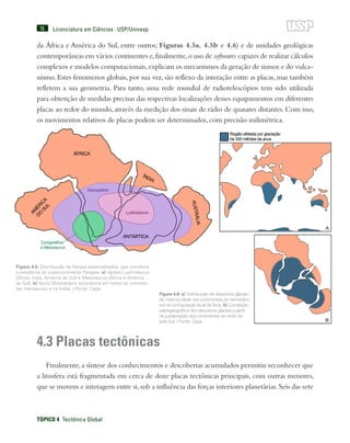 78
TÓPICO 4  Tectônica Global
Licenciatura em Ciências · USP/Univesp
da África e América do Sul, entre outros; Figuras 4.5a, 4.5b e 4.6) e de unidades geológicas
contemporâneas em vários continentes e,finalmente,o uso de softwares capazes de realizar cálculos
complexos e modelos computacionais,explicam os mecanismos da geração de sismos e do vulca-
nismo. Estes fenomenos globais, por sua vez, são reflexo da interação entre as placas, mas também
refletem a sua geometria. Para tanto, uma rede mundial de radiotelescópios tem sido utilizada
para obtenção de medidas precisas das respectivas localizações desses equipamentos em diferentes
placas ao redor do mundo, através da medição dos sinais de rádio de quasares distantes. Com isso,
os movimentos relativos de placas podem ser determinados, com precisão milimétrica.
4.3 Placas tectônicas
Finalmente,a síntese dos conhecimentos e descobertas acumulados permitiu reconhecer que
a litosfera está fragmentada em cerca de doze placas tectônicas principais, com outras menores,
que se movem e interagem entre si,sob a influência das forças interiores planetárias.Seis das sete
Figura 4.5: Distribuição de fósseis assemelhados, que corrobora
a existência do supercontinente Pangeia: a) répteis Lustrosaurus
(África, Índia, América do Sul) e Mesosaurus (África e América
do Sul); b) fauna Glossopteris (ocorrência em todos os continen-
tes meridionais e na Índia). / Fonte: Cepa
Figura 4.6: a) Distribuição de depósitos glaciais
de mesma idade nos continentes do hemisfério
sul na configuração atual daTerra. b) Correlação
paleogeográfica dos depósitos glaciais a partir
da justaposição dos continentes ao redor do
polo Sul. / Fonte: Cepa
 