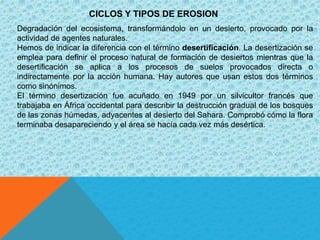 CICLOS Y TIPOS DE EROSION
Degradación del ecosistema, transformándolo en un desierto, provocado por la
actividad de agentes naturales.
Hemos de indicar la diferencia con el término desertificación. La desertización se
emplea para definir el proceso natural de formación de desiertos mientras que la
desertificación se aplica a los procesos de suelos provocados directa o
indirectamente por la acción humana. Hay autores que usan estos dos términos
como sinónimos.
El término desertización fue acuñado en 1949 por un silvicultor francés que
trabajaba en África occidental para describir la destrucción gradual de los bosques
de las zonas húmedas, adyacentes al desierto del Sahara. Comprobó cómo la flora
terminaba desapareciendo y el área se hacía cada vez más desértica.
 