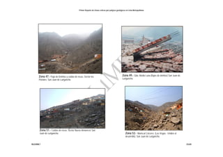Primer Reporte de Zonas críticas por peligros geológicos en Lima Metropolitana
INGEMMET DGAR
Zona 47.- Flujo de Detritos y caídas de rocas. Sector los
Portales. San Juan de Lurigancho
Zona 51.- Caídas de rocas. Sector Nuevo Amanecer San
Juan de Lurigancho. Zona 53.- Mariscal Cáceres. (Las Vegas - Unidos al
desarrollo). San Juan de Lurigancho.
Zona 49.- Qda. Media Luna (flujos de detritos) San Juan de
Lurigancho
Foto: Comunidad de Jicamarca
 