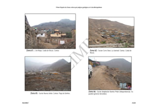 Primer Reporte de Zonas críticas por peligros geológicos en Lima Metropolitana
INGEMMET DGAR
Zona 61.- 2 de Mayo. Caída de Rocas. Comas. Zona 62.- Sector Cerro Sinaí. La Libertad. Comas. Caída de
Rocas.
Zona 65.- Sector Nueva Unión. Comas. Flujo de Detritos
Zona 66.- Sector Ampliación Ramiro Priale (Independencia). Se
pueden generar derrumbes
 