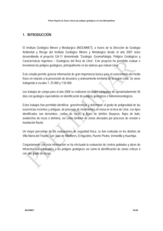 Primer Reporte de Zonas críticas por peligros geológicos en Lima Metropolitana
INGEMMET DGAR
1. INTRODUCCIÓN
El Instituto Geológico Minero y Metalúrgico (INGEMMET), a través de la Dirección de Geología
Ambiental y Riesgo del Instituto Geológico Minero y Metalúrgico desde el año 2007 viene
desarrollando el proyecto GA-11 denominado "Geología, Geomorfología, Peligros Geológicos y
Características Ingeniero – Geológicas del Área de Lima". Este proyecto ha permitido evaluar e
inventariar los peligros geológicos, principalmente en las laderas que rodean Lima.
Este estudio permite generar información de gran importancia básica para el conocimiento del medio
físico en relación a la prevención de desastres y ordenamiento territorial de la región Lima. Se viene
trabajando a escalas 1: 25 000 y 1:50 000.
Los trabajos de campo para el año 2008 se realizaron en cuatro campañas de aproximadamente 85
días con geólogos especialistas en identificación de peligros geológicos e hidrometeorológicos.
Estos trabajos han permitido identificar, georeferenciar y determinar el grado de peligrosidad de las
ocurrencias recientes y antiguas, de procesos de movimientos en masa en el área de Lima. Los tipos
identificados son derrumbes, caídas de rocas, y flujos de detritos (huaycos, flujos de lodo,
avalanchas de rocas o detritos), así como también de zonas afectadas por procesos de erosión e
inundación fluvial.
Un mayor porcentaje de las evaluaciones de seguridad física, se han realizado en los distritos de
Villa María del Triunfo, San Juan de Miraflores, El Agustino, Puente Piedra, Ventanilla y Huachipa.
Conjuntamente con esta información se ha efectuado la evaluación de centros poblados y obras de
infraestructura vulnerables a los peligros geológicos así como la identificación de zonas críticas o
con alto grado de riesgo.
 