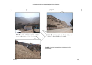 Primer Reporte de Zonas críticas por peligros geológicos en Lima Metropolitana
INGEMMET DGAR
colapsen.
Zona 83.- Viviendas construidas sobre arenamientos. Sector La
Era (Ventanilla).
Zona 78.- Carretera a Canta Km. 28, corte de talud de
carretera, se aprecia caída de rocas. Carabayllo.
Zona 77.- Sector de Trapiche, viviendas asentadas
sobre un antiguo, se activo en el año 1998. Carabayllo
 