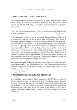 Primer Reporte de Zonas críticas por peligros geológicos en Lima Metropolitana
INGEMMET DGAR
2. ANTECEDENTES DE EVENTOS DESASTROSOS
Lima Metropolitana posee un índice alto de ocurrencia de eventos desastrosos en el período
histórico o reciente por sismos como lo muestran las crónicas (IGP, 2005). Por ejemplo se comenta
que en el siglo XVI, XVII, XVIII, XIX y X se presentaron terremotos destructivos que propiciaron
caídas de rocas.
Por otro lado se tienen escasas incidencias a eventos de inundaciones y erosión fluvial detonados
por lluvias excepcionales.
En Lima Metropolitana, a partir de los años 80, se produce la migración de población, proveniente de
las provincias del interior del país. Por la falta de planificación urbanística y de políticas de
planeamiento, la población emigrante ha ocupado las laderas inestables de los cerros que rodean a
la ciudad de Lima. Las construcciones de las viviendas en estos lugares se hacen de una manera
inadecuada, sin seguir ningún criterio de ordenamiento territorial. Por ejemplo en las cuencas de los
ríos principales (Rimac, Chillón y Lurín), se ha invadido terrazas inundables y los cauces de
quebradas secas. Por ello e épocas de crecidas extraordinarias las poblaciones asentadas en dichos
sectores sufren desbordes, inundaciones o procesos de erosión fluvial. Como ejemplo tenemos las
inundaciones en la cuenca baja del río Rimac del año 1982 que afectaron al sector del Carmen de la
Legua, ó las inundaciones producidas en febrero de 1998 y marzo de 2009 en el río Chillón, que
afectaron a la urbanización San Diego en San Martín de Porras.
Debido a las características geomorfológicas y climáticas de la región Lima, se puede decir que a
pesar de que los eventos EL NIÑO excepcionales (1997-98 y 1982-83) desencadenaron procesos de
inundación, erosión fluvial y flujos de detritos (huaycos), estos también pueden producirse en años
normales.
3. ASPECTOS GEOGRÁFICO, CLIMÁTICO, HIDROLÓGICO
Lima metropolitana está comprendida en 17 hojas topográficas del COFOPRI-Catastro a escala 1:25
000, correspondientes de norte a sur, a las hojas de Ancón, Puente Piedra, Caballero, Huaycoloro,
La Pampilla, Comas, Huachipa, Chaclacayo, La Punta, Lima, Monterrico, Cieneguilla, Chorrillos, San
Juan de Miraflores, Pachacamac, Huertos de Lurín, y Lurín. Hidrográficamente es drenada por 3 ríos
principales que son: Chillón, Rimac y Lurín; que drenan hacia la vertiente Pacífica. Entre las
quebradas importantes tenemos Jicamarca, Huaycoloro, Río Seco, Collique, Torre Blanca,
Caballero, etc.
 