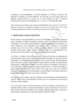 Primer Reporte de Zonas críticas por peligros geológicos en Lima Metropolitana
INGEMMET DGAR
La población en Lima Metropolitana se encuentra distribuida en 43 distritos y cuenta con una
población de 8 millones 472 mil 935 habitantes, que concentra cerca de la tercera parte de la
población nacional (30,8%). De acuerdo con el Censo Nacional del 2007, la Población
Económicamente Activa en Lima Metropolitana (P. E. A.) es de 3, 777,004 hab (INEI 2008).
Cabe mencionar que las laderas que rodean Lima Metropolitana, tiene un área de 2 819.26 Km2.
Limita por el norte con la provincia de Chancay, por el sur con Pucusana, por el este con la
comunidad Campesina de Jicamarca y Huarochiri, por el oeste con el Océano Pacífico.
4. MORFOLOGÍA Y ROCAS EXISTENTES
Desde el punto de vista geomorfológico el área de Lima Metropolitana, se encuentra rodeada por
colinas y montañas, con laderas de pendiente moderada a fuerte. La mayoría de los afloramientos
corresponden a rocas intrusivas tipo granodioritas y dioritas, seguidas por rocas volcánicas y en
menor cantidad por rocas sedimentarias tipo calcáreas, lutitas y areniscas. Se encuentran
disectados por los ríos Lurín, Rimac y Chillón y quebradas afluentes (río Seco, Huaycoloro,
Jicamarca, Canto Grande, Collique, Caballero, Torre Blanca, etc) y en su desembocadura se han
formado conos y terrazas extensas, donde se ha ubicado gran parte de la ciudad.
El río Rimac, se empieza a abrir desde el sector de Chaclacayo hasta llegar a inmediaciones del
Puente del Ejército, donde se han formado una extensa llanura inundable, en gran parte del tramo
mencionado se ha controlado la inundación fluvial. Entre el tramo de Puente del Ejército-Morales
Duárez (Carmen de la Legua), el río ha sufrido un rejuvenecimiento, formando un encañonamiento,
predominando la erosión fluvial. Actualmente este tramo en parte se ha protegido con enrocado. El
río en tiempos de crecidas excepcionales aumenta su poder erosivo, y en zonas no protegidas se
pueden generar derrumbes. En el tramo Carmen de la Legua por los años 80 se generaron
inundaciones, actualmente se ha construido diques en ambas márgenes como defensas ribereñas, y
hay una constante limpieza del cauce, para evitar su colmatación.
En lo que respecta al río Chillón se observa ha formado una extensa llanuras de inundación desde el
sector de Trapiche hasta su desembocadura. Parte del cauce se ha canalizado con la construcción
de diques en ambas márgenes.
El río Lurín desde el sector de Puente de Manchay al sector de Picapiedra, recibe aporte de sus
quebradas afluentes, donde se generan flujos de detritos de carácter excepcional. En este sector se
forman terrazas bajas muy susceptibles a ser inundables. Siguiendo aguas abajo se observan en
ambas márgenes, quebradas secas solo activas durante el fenómeno EL NIÑO.
 