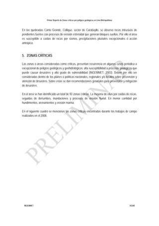 Primer Reporte de Zonas críticas por peligros geológicos en Lima Metropolitana
INGEMMET DGAR
En las quebradas Canto Grande, Collique, sector de Carabayllo, se observo rocas intrusivas de
pendientes fuertes con procesos de erosión esferoidal que generan bloques sueltos. Por ello el área
es susceptible a caídas de rocas por sismos, precipitaciones pluviales excepcionales ó acción
antrópica.
5. ZONAS CRÍTICAS
Las zonas o áreas consideradas como críticas, presentan recurrencia en algunos casos periódica a
excepcional de peligros geológicos y geohidrológicos; alta susceptibilidad a procesos geológicos que
puede causar desastres y alto grado de vulnerabilidad (INGEMMET, 2003). Deben por ello ser
consideradas dentro de los planes o políticas nacionales, regionales y/o locales sobre prevención y
atención de desastres. Sobre estas se dan recomendaciones generales para prevención y mitigación
de desastres.
En el área se han identificado un total de 92 zonas críticas. La mayoría de ellas por caídas de rocas,
seguidas de derrumbes, inundaciones y procesos de erosión fluvial. En menor cantidad por
hundimientos, arenamientos y erosión marina.
En el siguiente cuadro se mencionas las zonas críticas encontradas durante los trabajos de campo
realizados en el 2008.
 