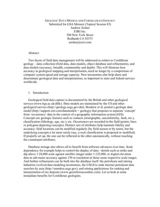 GEOLOGIC DATA MODELS AND CORDILLERAN GEOLOGY
                    Submitted for GSA Memoir (Topical Session 85)
                                    Andrew Zolnai
                                       ESRI Inc.
                                 380 New York Street
                                  Redlands CA 92373
                                   azolnai@esri.com


    Abstract

    Two facets of field data management will be addressed as relates to Cordilleran
geology – data collection (field data, data models, object database and refinements), and
data models (accuracy, breadth, commonality and depth). This will illustrate how
accuracy in geological mapping and interpretation, need no longer by a compromise of
computer system speed and storage capacity. New taxonomies also help share and
disseminate geological data and interpretations, so important to state and federal surveys
worldwide.


    1. Introduction

    Geological field data capture is documented by the British and other geological
surveys (www.bgs.ac.uk/dfdc). Data models are maintained by the US and other
geological surveys (http://geology.usgs.gov/dm). Brodaric et al. posted a geologic data
model (http://support.esri.com/datamodels > geology) that proposes to separate ‘concept’
from ‘occurrence’ data in the context of a geographic information system (GIS).
Concepts are geologic features such as contacts (stratigraphic, unconformity, fault, etc.),
classification (lithology, age, etc.), etc. Occurrences are recorded in the field (points, lines
or polygons depicting concepts). Distinct sets of attributes help maintain fidelity and
accuracy: field locations can be modified regularly (by field season or by team), but the
underlying concepts a lot more rarely (say, a rock classification is proposed or modified).
If properly set up, the one can be reflected in the other automatically, without touching
the counterpart attributes.

    Database storage also allows all to benefit from software advances over time. Scale
dependency for example helps to control the display of data - details such as strike and
dip above 1:24,000 scale against satellite imager under 1:125,000, or digital elevation
data at sub-meter accuracy against 150 m resolution at those same respective scale ranges.
And further refinements can be built into the database itself: the petroleum and mining
industries evolved data modeling taxonomies, the USGS to rank internet petroleum data
searches by area (http://seamless.usgs.gov), and mining applications for ranking and
interpretation of ore deposits (www.georeferenceonline.com). Let us look at some
immediate benefits for Cordilleran geologists.
 