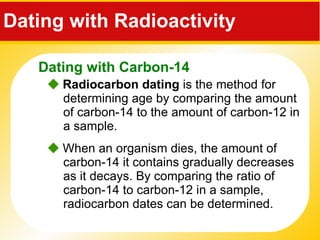 Dating with Radioactivity     Radiocarbon dating  is the method for determining age by comparing the amount of carbon-14 to the amount of carbon-12 in a sample.    When an organism dies, the amount of carbon-14 it contains gradually decreases as it decays. By comparing the ratio of carbon-14 to carbon-12 in a sample, radiocarbon dates can be determined. Dating with Carbon-14 