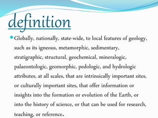 definition
Globally, nationally, state-wide, to local features of geology,
such as its igneous, metamorphic, sedimentary,
stratigraphic, structural, geochemical, mineralogic,
palaeontologic, geomorphic, pedologic, and hydrologic
attributes, at all scales, that are intrinsically important sites,
or culturally important sites, that offer information or
insights into the formation or evolution of the Earth, or
into the history of science, or that can be used for research,
teaching, or reference.
 
