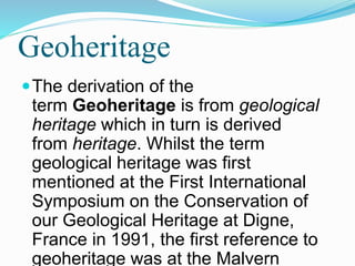 Geoheritage
The derivation of the
term Geoheritage is from geological
heritage which in turn is derived
from heritage. Whilst the term
geological heritage was first
mentioned at the First International
Symposium on the Conservation of
our Geological Heritage at Digne,
France in 1991, the first reference to
geoheritage was at the Malvern
 