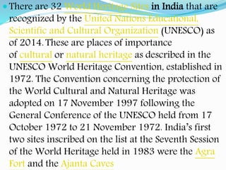  There are 32 World Heritage Sites in India that are
recognized by the United Nations Educational,
Scientific and Cultural Organization (UNESCO) as
of 2014. These are places of importance
of cultural or natural heritage as described in the
UNESCO World Heritage Convention, established in
1972. The Convention concerning the protection of
the World Cultural and Natural Heritage was
adopted on 17 November 1997 following the
General Conference of the UNESCO held from 17
October 1972 to 21 November 1972. India’s first
two sites inscribed on the list at the Seventh Session
of the World Heritage held in 1983 were the Agra
Fort and the Ajanta Caves
 