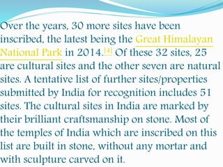 Over the years, 30 more sites have been
inscribed, the latest being the Great Himalayan
National Park in 2014.[4] Of these 32 sites, 25
are cultural sites and the other seven are natural
sites. A tentative list of further sites/properties
submitted by India for recognition includes 51
sites. The cultural sites in India are marked by
their brilliant craftsmanship on stone. Most of
the temples of India which are inscribed on this
list are built in stone, without any mortar and
with sculpture carved on it.
 