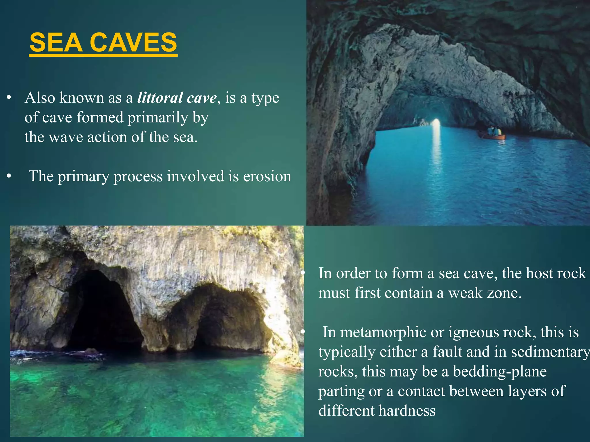 SEA CAVES
• Also known as a littoral cave, is a type
of cave formed primarily by
the wave action of the sea.
• The primary process involved is erosion
• In order to form a sea cave, the host rock
must first contain a weak zone.
• In metamorphic or igneous rock, this is
typically either a fault and in sedimentary
rocks, this may be a bedding-plane
parting or a contact between layers of
different hardness
 
