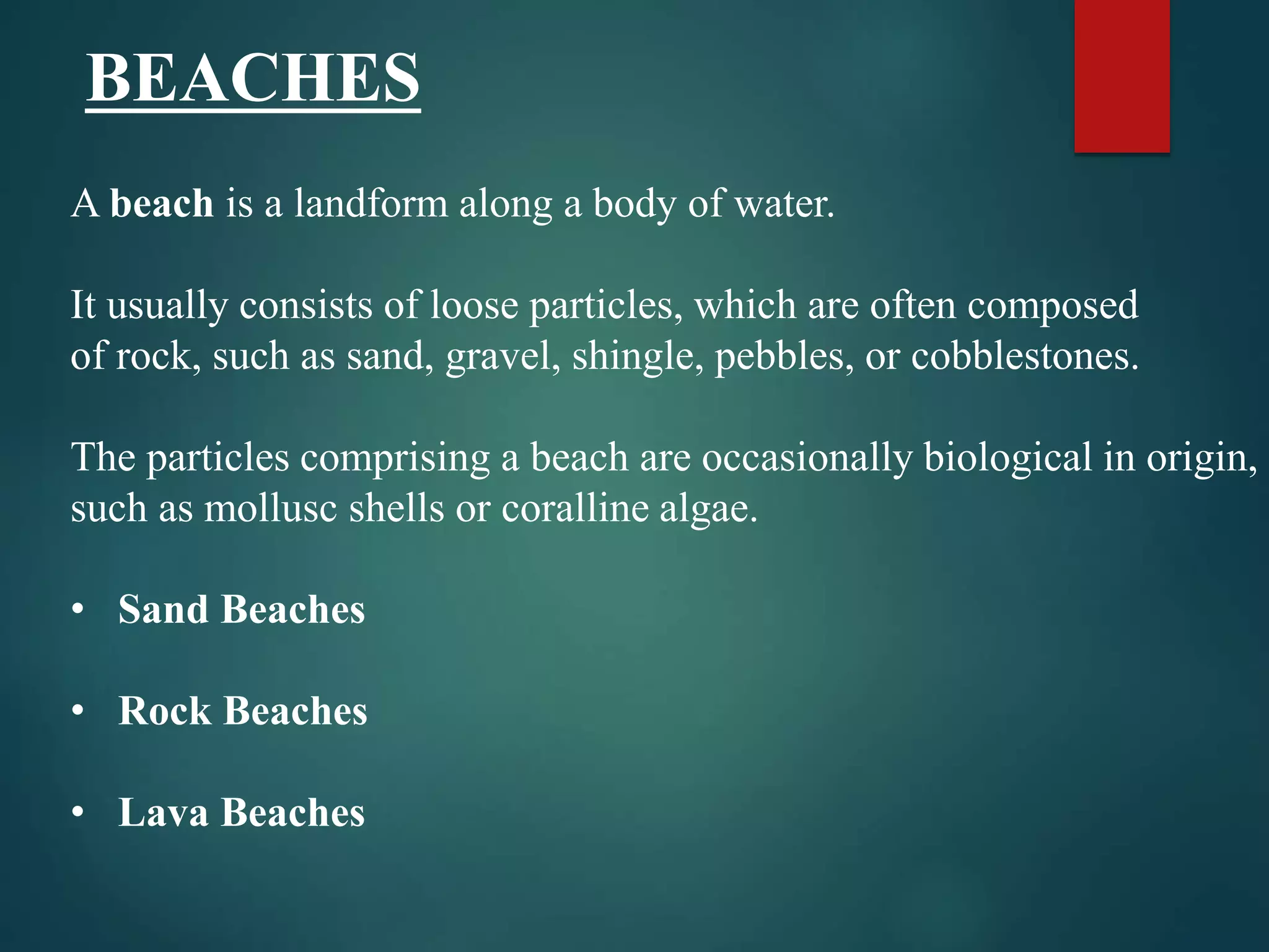 A beach is a landform along a body of water.
It usually consists of loose particles, which are often composed
of rock, such as sand, gravel, shingle, pebbles, or cobblestones.
The particles comprising a beach are occasionally biological in origin,
such as mollusc shells or coralline algae.
• Sand Beaches
• Rock Beaches
• Lava Beaches
BEACHES
 