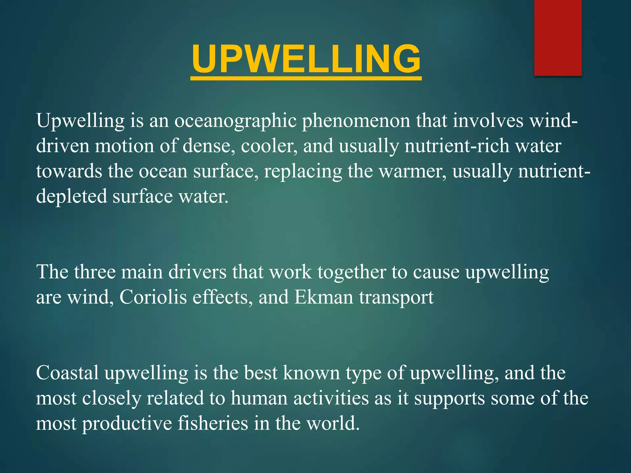 UPWELLING
Upwelling is an oceanographic phenomenon that involves wind-
driven motion of dense, cooler, and usually nutrient-rich water
towards the ocean surface, replacing the warmer, usually nutrient-
depleted surface water.
The three main drivers that work together to cause upwelling
are wind, Coriolis effects, and Ekman transport
Coastal upwelling is the best known type of upwelling, and the
most closely related to human activities as it supports some of the
most productive fisheries in the world.
 