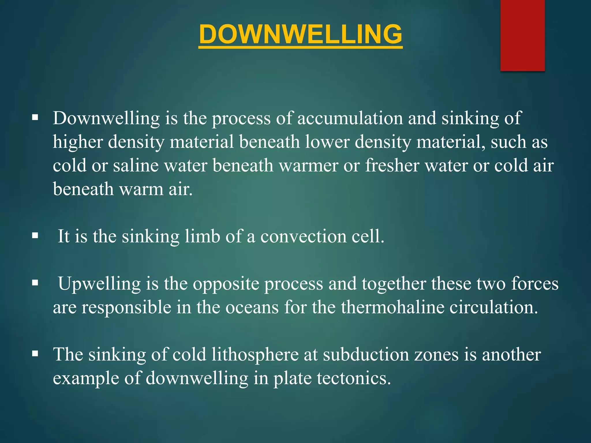  Downwelling is the process of accumulation and sinking of
higher density material beneath lower density material, such as
cold or saline water beneath warmer or fresher water or cold air
beneath warm air.
 It is the sinking limb of a convection cell.
 Upwelling is the opposite process and together these two forces
are responsible in the oceans for the thermohaline circulation.
 The sinking of cold lithosphere at subduction zones is another
example of downwelling in plate tectonics.
DOWNWELLING
 