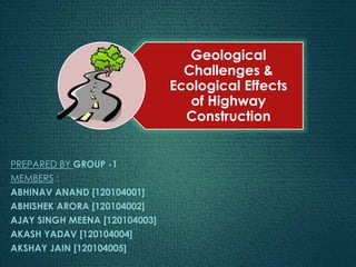 Geological
Challenges &
Ecological Effects
of Highway
Construction
PREPARED BY GROUP -1
MEMBERS :
ABHINAV ANAND [120104001]
ABHISHEK ARORA [120104002]
AJAY SINGH MEENA [120104003]
AKASH YADAV [120104004]
AKSHAY JAIN [120104005]
 