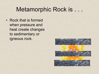Metamorphic Rock is . . .
• Rock that is formed
when pressure and
heat create changes
to sedimentary or
igneous rock.
 