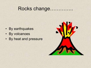 Rocks change…………..
• By earthquakes
• By volcanoes
• By heat and pressure
 