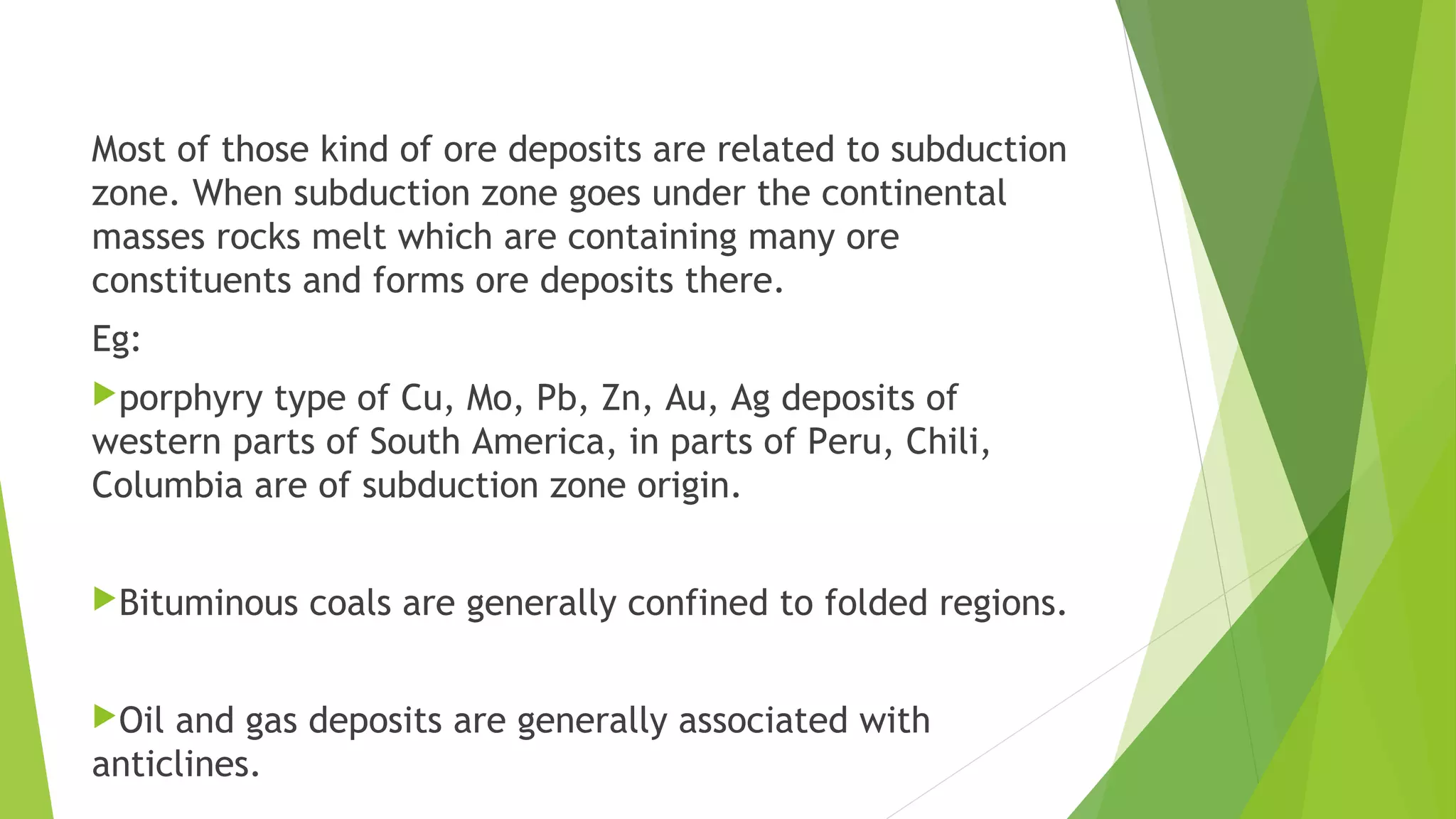 Most of those kind of ore deposits are related to subduction
zone. When subduction zone goes under the continental
masses rocks melt which are containing many ore
constituents and forms ore deposits there.
Eg:
porphyry type of Cu, Mo, Pb, Zn, Au, Ag deposits of
western parts of South America, in parts of Peru, Chili,
Columbia are of subduction zone origin.
Bituminous coals are generally confined to folded regions.
Oil and gas deposits are generally associated with
anticlines.
 