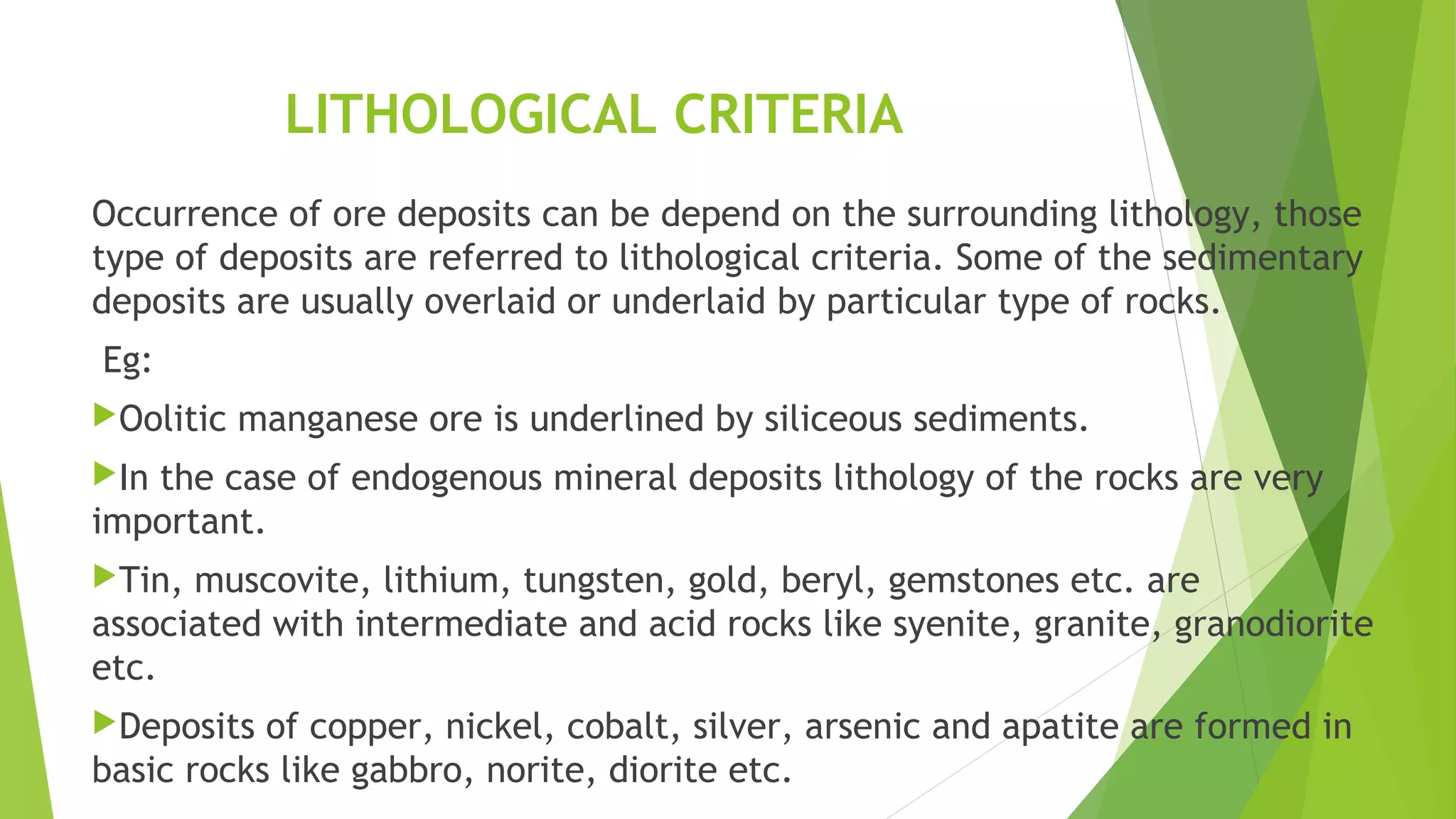 LITHOLOGICAL CRITERIA
Occurrence of ore deposits can be depend on the surrounding lithology, those
type of deposits are referred to lithological criteria. Some of the sedimentary
deposits are usually overlaid or underlaid by particular type of rocks.
Eg:
Oolitic manganese ore is underlined by siliceous sediments.
In the case of endogenous mineral deposits lithology of the rocks are very
important.
Tin, muscovite, lithium, tungsten, gold, beryl, gemstones etc. are
associated with intermediate and acid rocks like syenite, granite, granodiorite
etc.
Deposits of copper, nickel, cobalt, silver, arsenic and apatite are formed in
basic rocks like gabbro, norite, diorite etc.
 