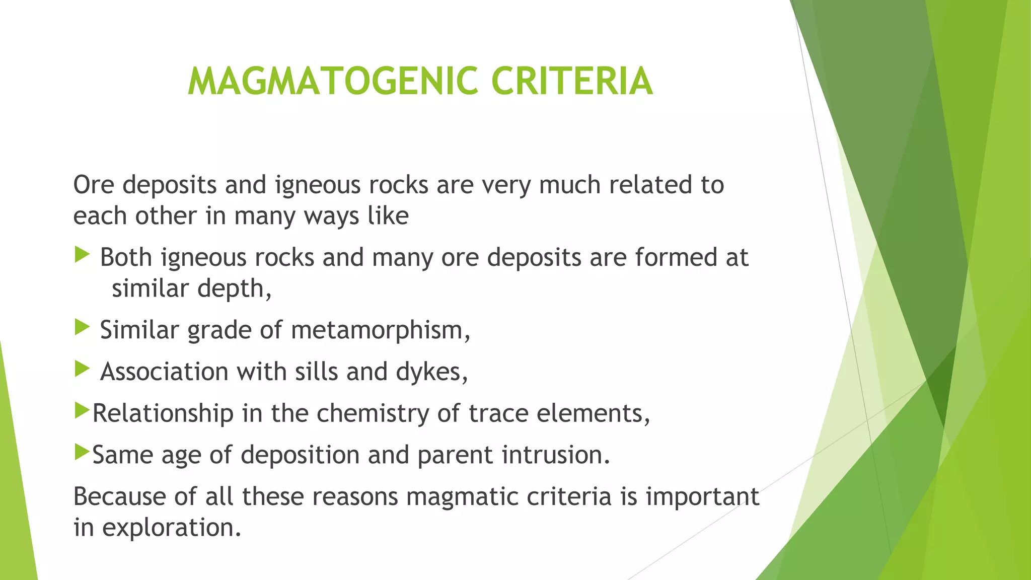MAGMATOGENIC CRITERIA
Ore deposits and igneous rocks are very much related to
each other in many ways like
 Both igneous rocks and many ore deposits are formed at
similar depth,
 Similar grade of metamorphism,
 Association with sills and dykes,
Relationship in the chemistry of trace elements,
Same age of deposition and parent intrusion.
Because of all these reasons magmatic criteria is important
in exploration.
 