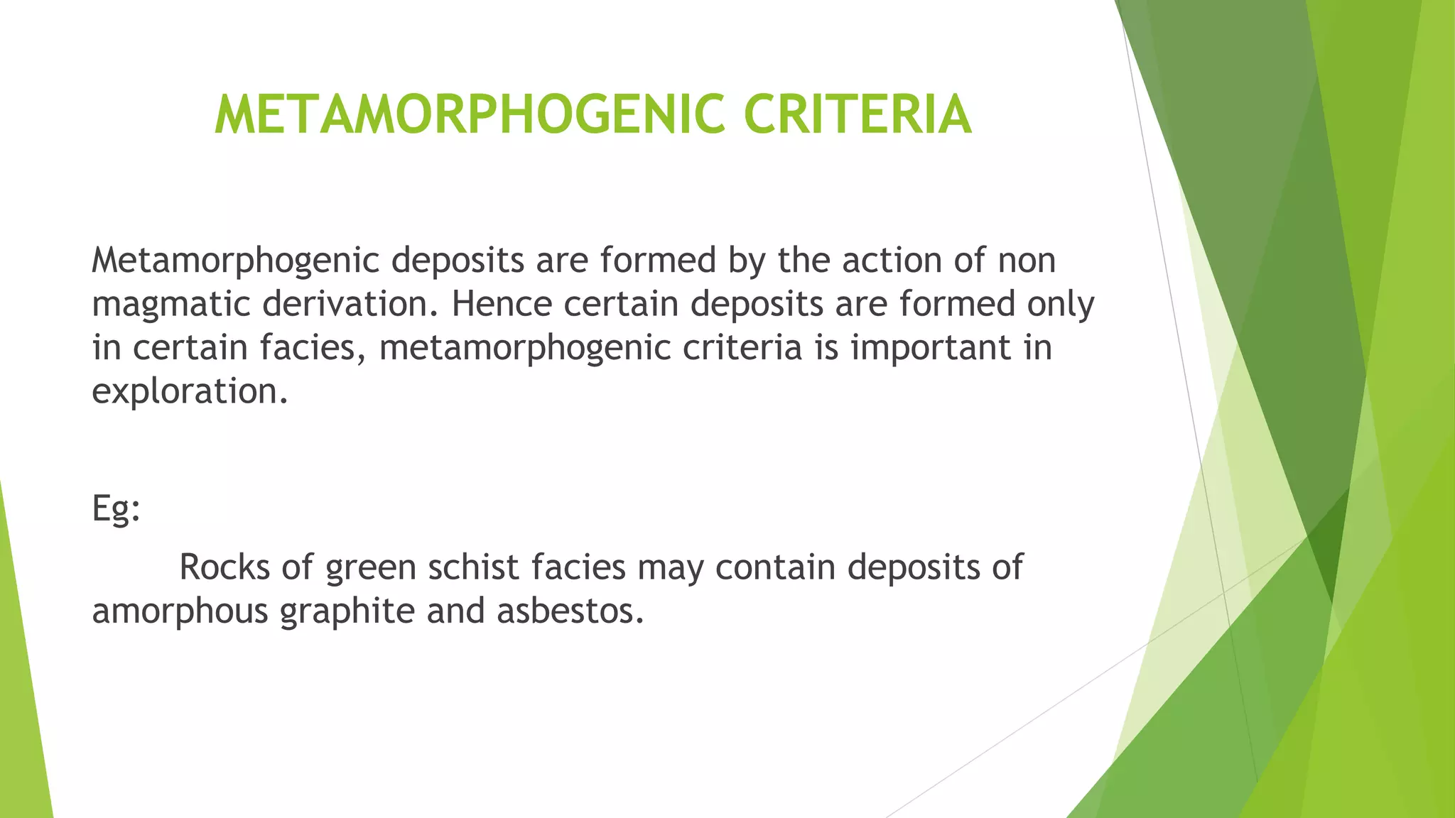 METAMORPHOGENIC CRITERIA
Metamorphogenic deposits are formed by the action of non
magmatic derivation. Hence certain deposits are formed only
in certain facies, metamorphogenic criteria is important in
exploration.
Eg:
Rocks of green schist facies may contain deposits of
amorphous graphite and asbestos.
 