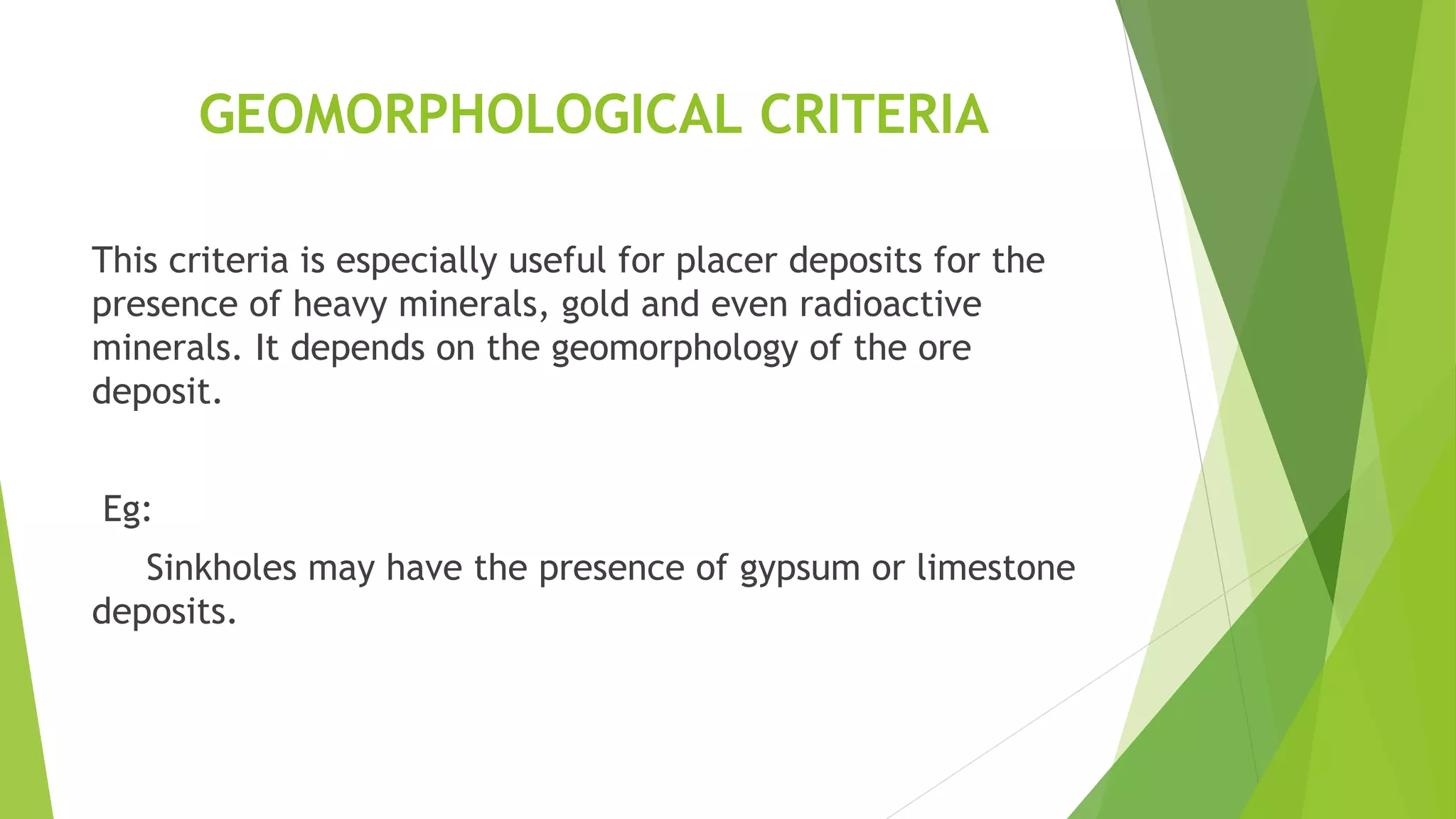 GEOMORPHOLOGICAL CRITERIA
This criteria is especially useful for placer deposits for the
presence of heavy minerals, gold and even radioactive
minerals. It depends on the geomorphology of the ore
deposit.
Eg:
Sinkholes may have the presence of gypsum or limestone
deposits.
 