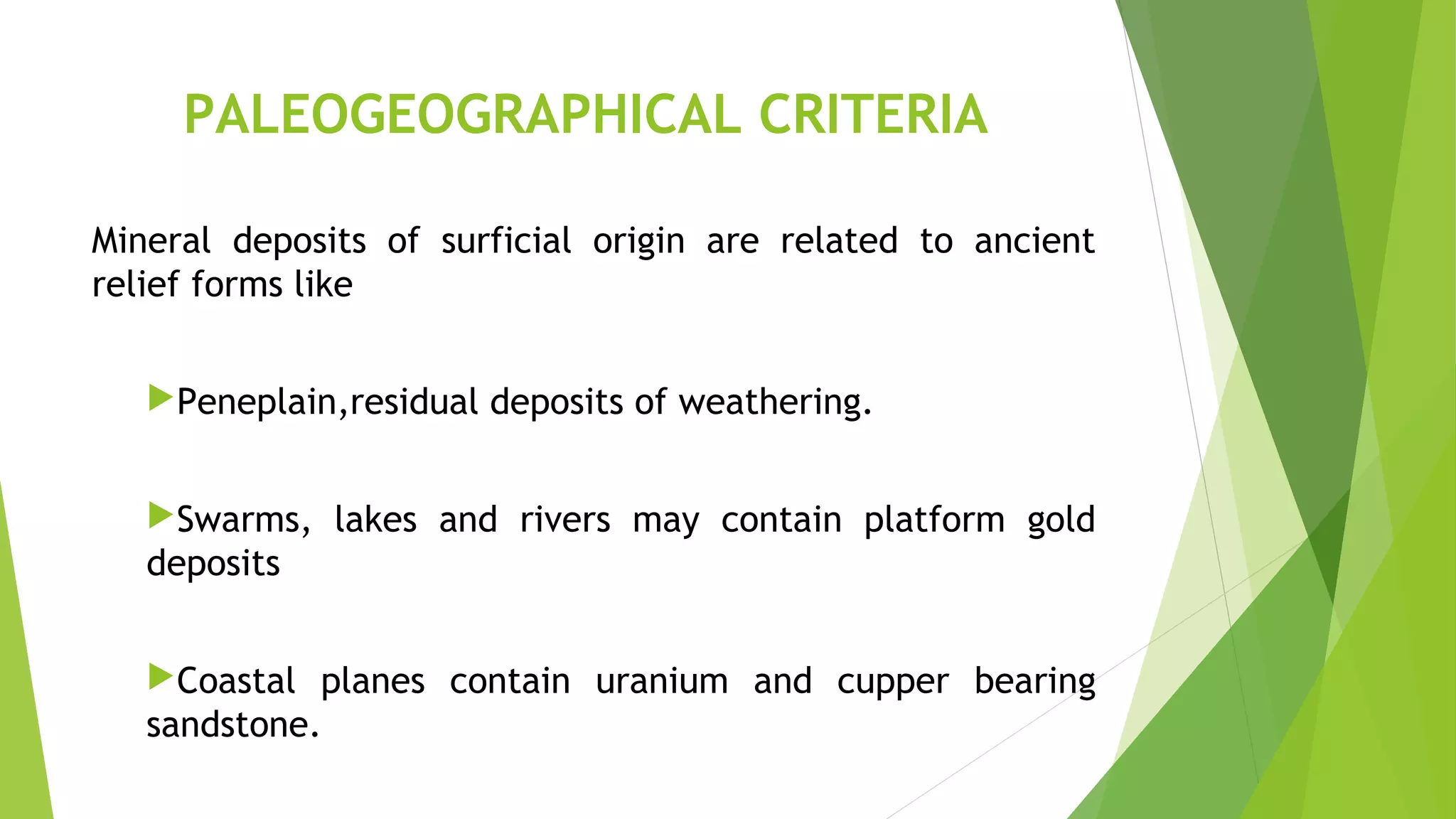 PALEOGEOGRAPHICAL CRITERIA
Mineral deposits of surficial origin are related to ancient
relief forms like
Peneplain,residual deposits of weathering.
Swarms, lakes and rivers may contain platform gold
deposits
Coastal planes contain uranium and cupper bearing
sandstone.
 