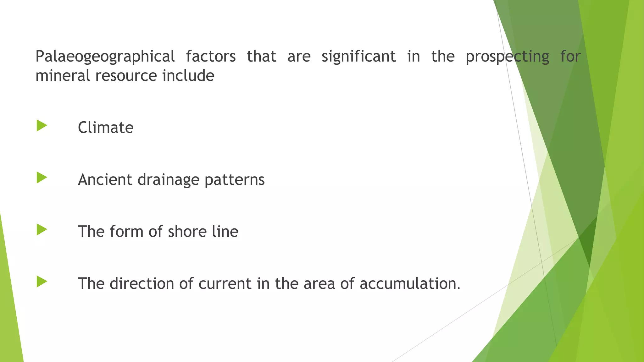 Palaeogeographical factors that are significant in the prospecting for
mineral resource include
 Climate
 Ancient drainage patterns
 The form of shore line
 The direction of current in the area of accumulation.
 