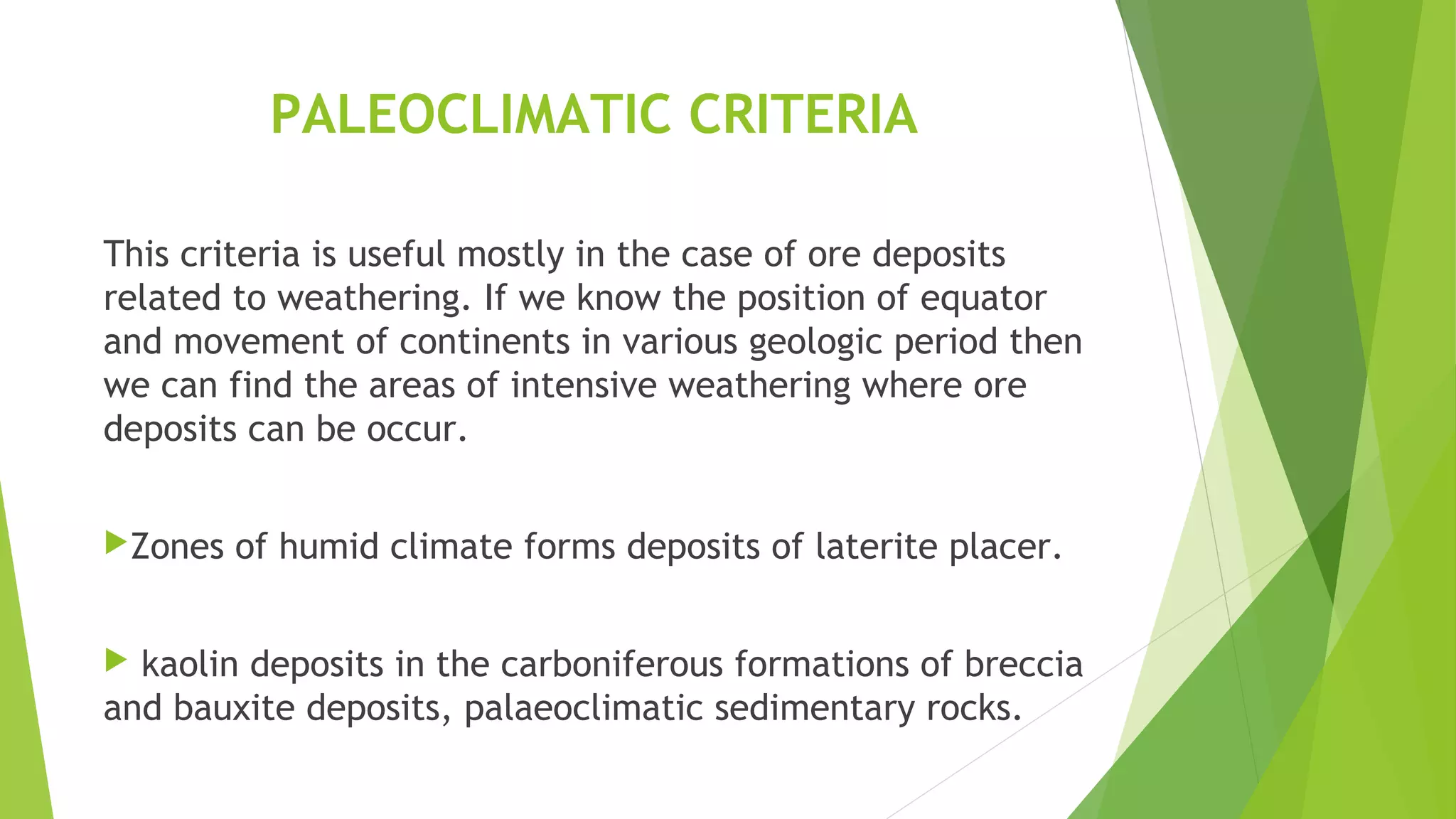 PALEOCLIMATIC CRITERIA
This criteria is useful mostly in the case of ore deposits
related to weathering. If we know the position of equator
and movement of continents in various geologic period then
we can find the areas of intensive weathering where ore
deposits can be occur.
Zones of humid climate forms deposits of laterite placer.
 kaolin deposits in the carboniferous formations of breccia
and bauxite deposits, palaeoclimatic sedimentary rocks.
 