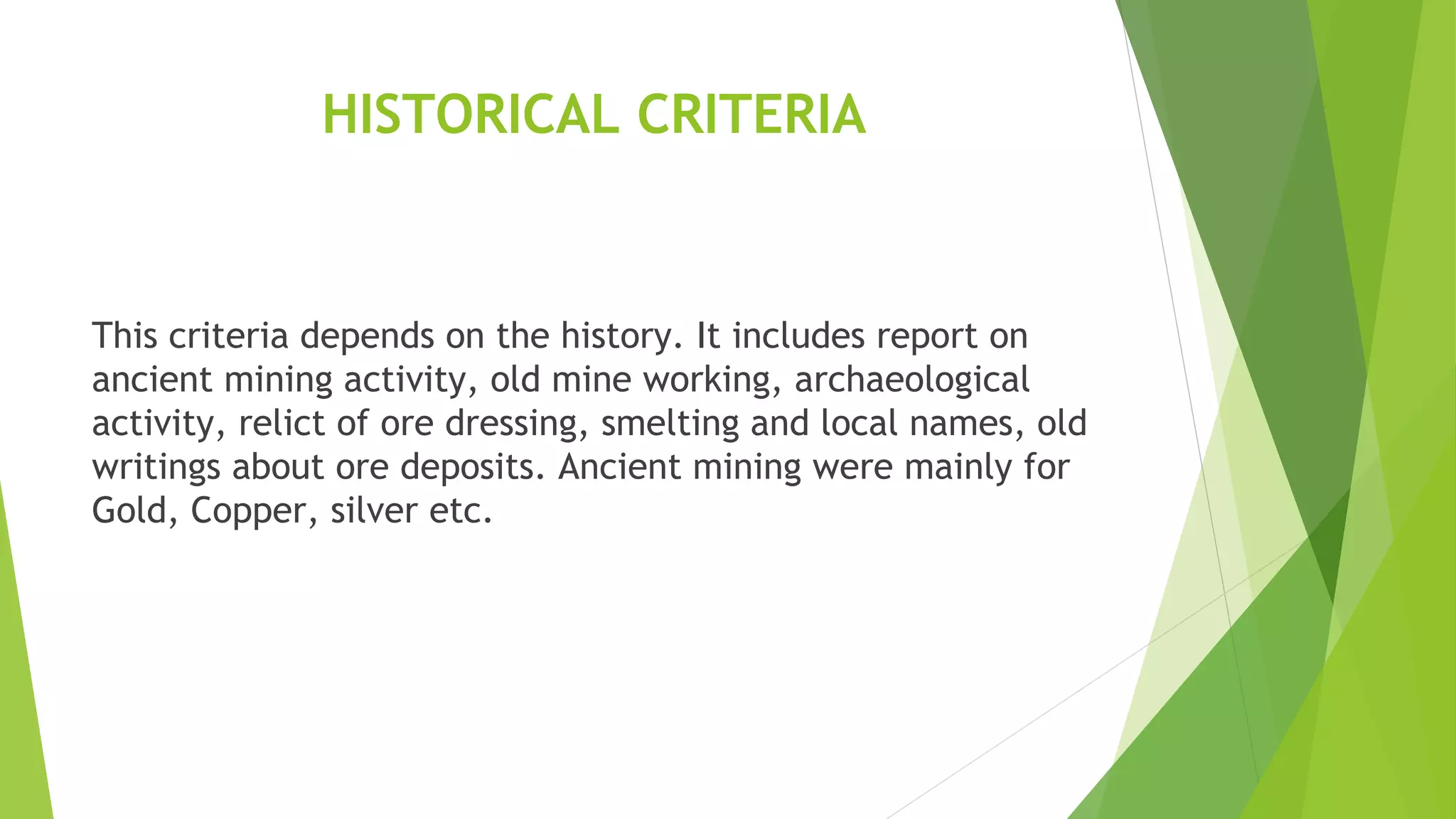 HISTORICAL CRITERIA
This criteria depends on the history. It includes report on
ancient mining activity, old mine working, archaeological
activity, relict of ore dressing, smelting and local names, old
writings about ore deposits. Ancient mining were mainly for
Gold, Copper, silver etc.
 