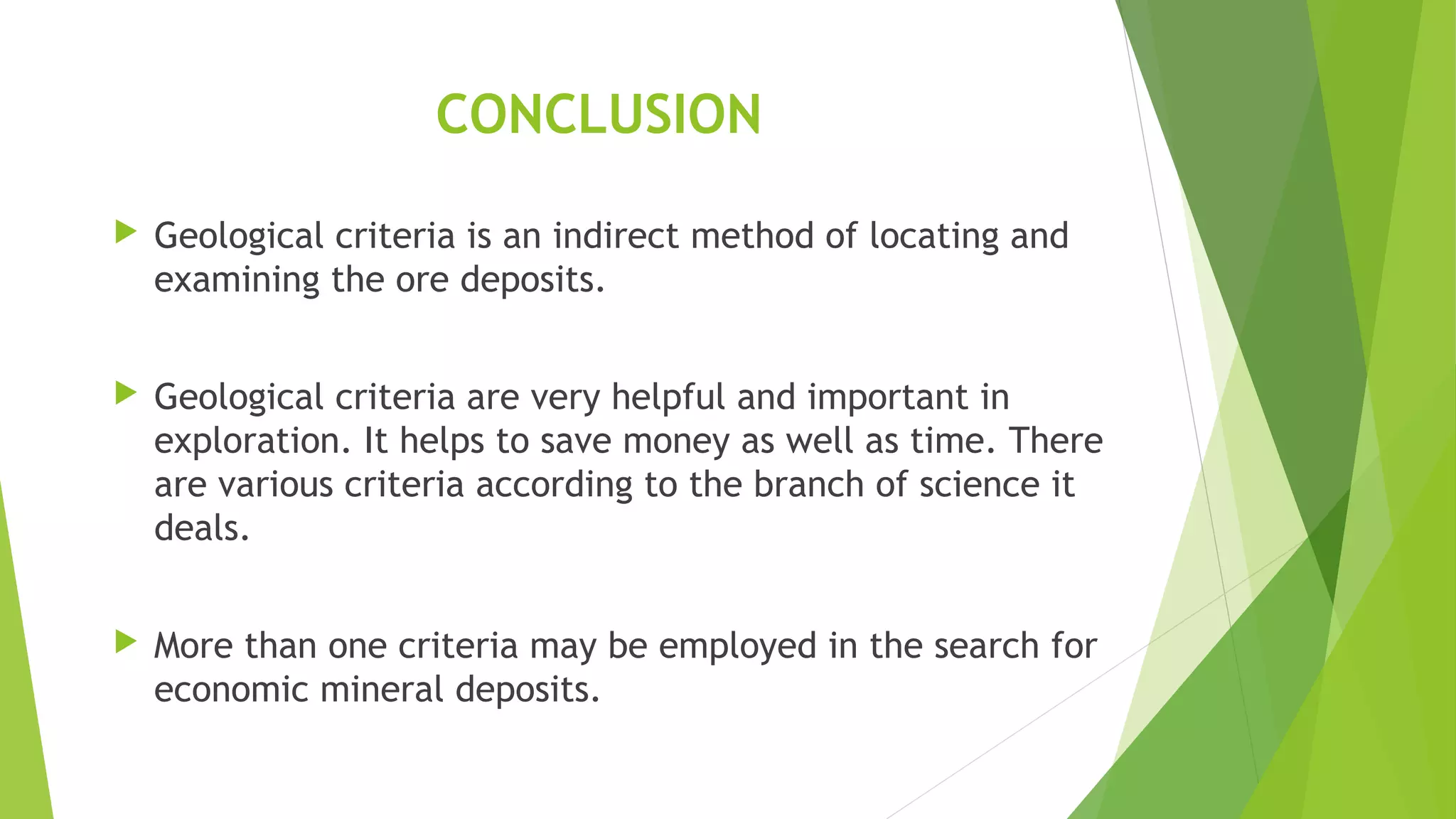 CONCLUSION
 Geological criteria is an indirect method of locating and
examining the ore deposits.
 Geological criteria are very helpful and important in
exploration. It helps to save money as well as time. There
are various criteria according to the branch of science it
deals.
 More than one criteria may be employed in the search for
economic mineral deposits.
 