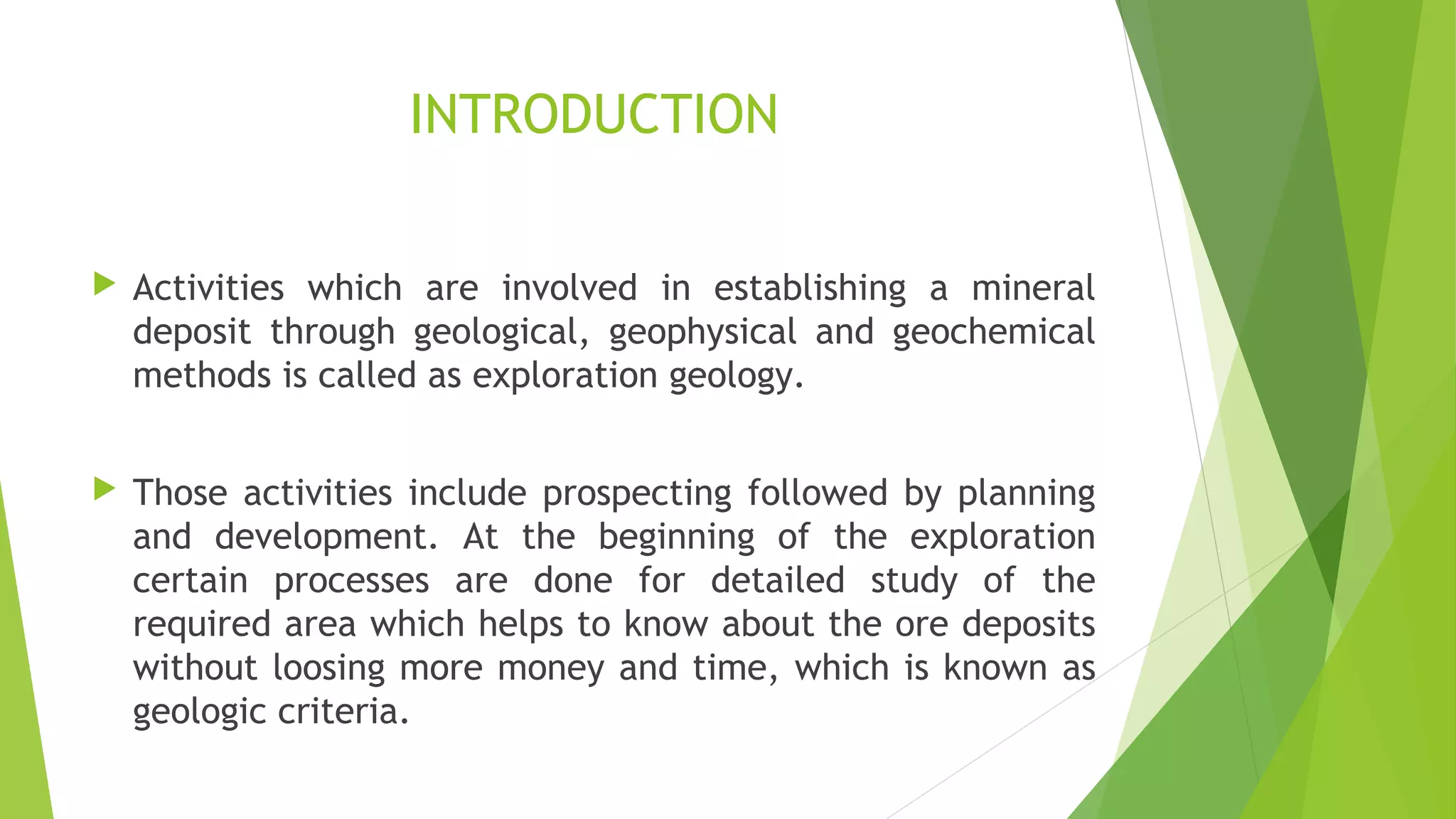 INTRODUCTION
 Activities which are involved in establishing a mineral
deposit through geological, geophysical and geochemical
methods is called as exploration geology.
 Those activities include prospecting followed by planning
and development. At the beginning of the exploration
certain processes are done for detailed study of the
required area which helps to know about the ore deposits
without loosing more money and time, which is known as
geologic criteria.
 