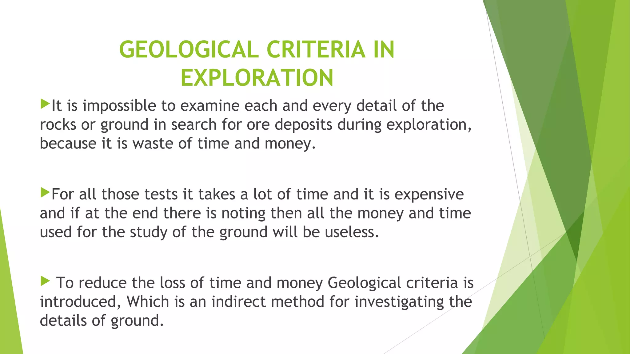 GEOLOGICAL CRITERIA IN
EXPLORATION
It is impossible to examine each and every detail of the
rocks or ground in search for ore deposits during exploration,
because it is waste of time and money.
For all those tests it takes a lot of time and it is expensive
and if at the end there is noting then all the money and time
used for the study of the ground will be useless.
 To reduce the loss of time and money Geological criteria is
introduced, Which is an indirect method for investigating the
details of ground.
 