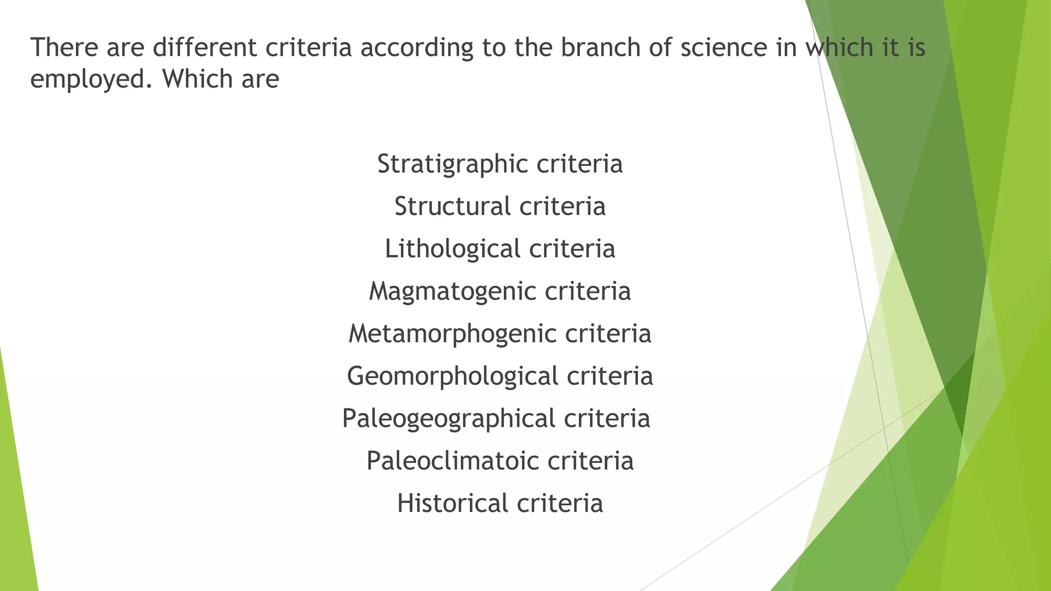 There are different criteria according to the branch of science in which it is
employed. Which are
Stratigraphic criteria
Structural criteria
Lithological criteria
Magmatogenic criteria
Metamorphogenic criteria
Geomorphological criteria
Paleogeographical criteria
Paleoclimatoic criteria
Historical criteria
 