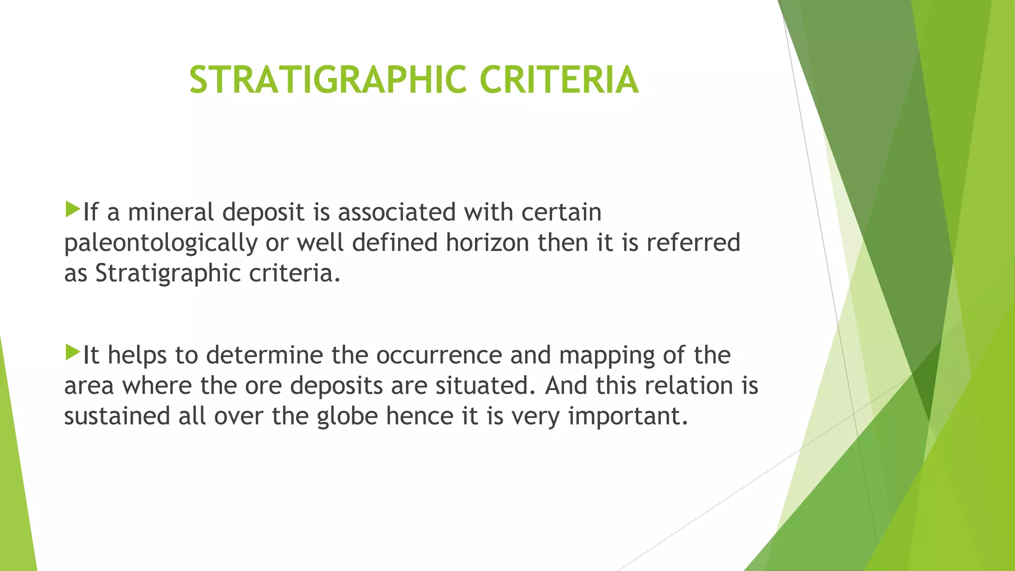 STRATIGRAPHIC CRITERIA
If a mineral deposit is associated with certain
paleontologically or well defined horizon then it is referred
as Stratigraphic criteria.
It helps to determine the occurrence and mapping of the
area where the ore deposits are situated. And this relation is
sustained all over the globe hence it is very important.
 