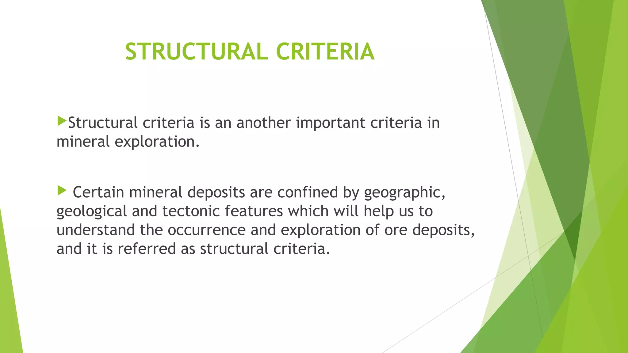 STRUCTURAL CRITERIA
Structural criteria is an another important criteria in
mineral exploration.
 Certain mineral deposits are confined by geographic,
geological and tectonic features which will help us to
understand the occurrence and exploration of ore deposits,
and it is referred as structural criteria.
 