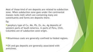 Most of those kind of ore deposits are related to subduction
zone. When subduction zone goes under the continental
masses rocks melt which are containing many ore
constituents and forms ore deposits there.
Eg:
porphyry type of Cu, Mo, Pb, Zn, Au, Ag deposits of
western parts of South America, in parts of Peru, Chili,
Columbia are of subduction zone origin.
Bituminous coals are generally confined to folded regions.
Oil and gas deposits are generally associated with
anticlines.
 