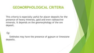 GEOMORPHOLOGICAL CRITERIA
This criteria is especially useful for placer deposits for the
presence of heavy minerals, gold and even radioactive
minerals. It depends on the geomorphology of the ore
deposit.
Eg:
Sinkholes may have the presence of gypsum or limestone
deposits.
 