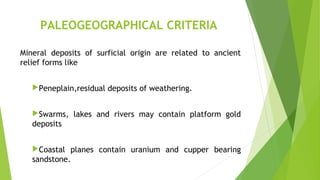 PALEOGEOGRAPHICAL CRITERIA
Mineral deposits of surficial origin are related to ancient
relief forms like
Peneplain,residual deposits of weathering.
Swarms, lakes and rivers may contain platform gold
deposits
Coastal planes contain uranium and cupper bearing
sandstone.
 
