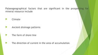 Palaeogeographical factors that are significant in the prospecting for
mineral resource include
 Climate
 Ancient drainage patterns
 The form of shore line
 The direction of current in the area of accumulation.
 
