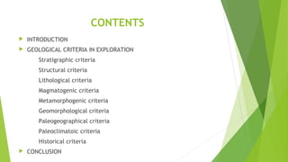 CONTENTS
 INTRODUCTION
 GEOLOGICAL CRITERIA IN EXPLORATION
Stratigraphic criteria
Structural criteria
Lithological criteria
Magmatogenic criteria
Metamorphogenic criteria
Geomorphological criteria
Paleogeographical criteria
Paleoclimatoic criteria
Historical criteria
 CONCLUSION
 