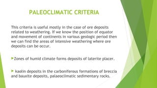 PALEOCLIMATIC CRITERIA
This criteria is useful mostly in the case of ore deposits
related to weathering. If we know the position of equator
and movement of continents in various geologic period then
we can find the areas of intensive weathering where ore
deposits can be occur.
Zones of humid climate forms deposits of laterite placer.
 kaolin deposits in the carboniferous formations of breccia
and bauxite deposits, palaeoclimatic sedimentary rocks.
 