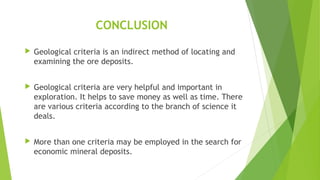 CONCLUSION
 Geological criteria is an indirect method of locating and
examining the ore deposits.
 Geological criteria are very helpful and important in
exploration. It helps to save money as well as time. There
are various criteria according to the branch of science it
deals.
 More than one criteria may be employed in the search for
economic mineral deposits.
 