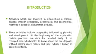 INTRODUCTION
 Activities which are involved in establishing a mineral
deposit through geological, geophysical and geochemical
methods is called as exploration geology.
 Those activities include prospecting followed by planning
and development. At the beginning of the exploration
certain processes are done for detailed study of the
required area which helps to know about the ore deposits
without loosing more money and time, which is known as
geologic criteria.
 