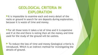 GEOLOGICAL CRITERIA IN
EXPLORATION
It is impossible to examine each and every detail of the
rocks or ground in search for ore deposits during exploration,
because it is waste of time and money.
For all those tests it takes a lot of time and it is expensive
and if at the end there is noting then all the money and time
used for the study of the ground will be useless.
 To reduce the loss of time and money Geological criteria is
introduced, Which is an indirect method for investigating the
details of ground.
 